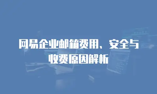 网易企业邮箱费用、安全与收费原因解析