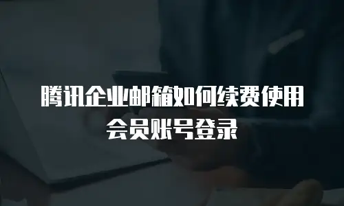 腾讯企业邮箱如何续费使用会员账号登录
