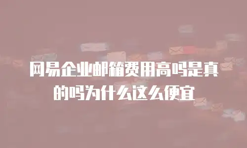 网易企业邮箱费用高吗是真的吗为什么这么便宜