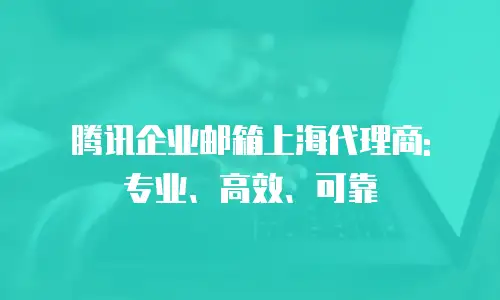 腾讯企业邮箱上海代理商: 专业、高效、可靠