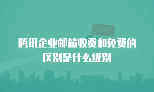 腾讯企业邮箱收费和免费的区别是什么级别
