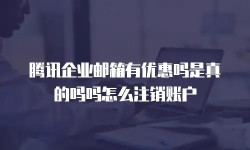 腾讯企业邮箱有优惠吗是真的吗吗怎么注销账户