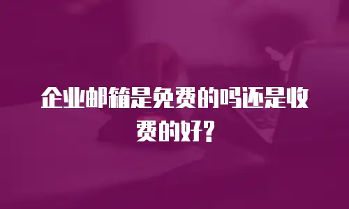 企业邮箱是免费的吗还是收费的好?