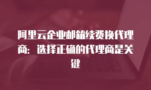 阿里云企业邮箱续费换代理商：选择正确的代理商是关键