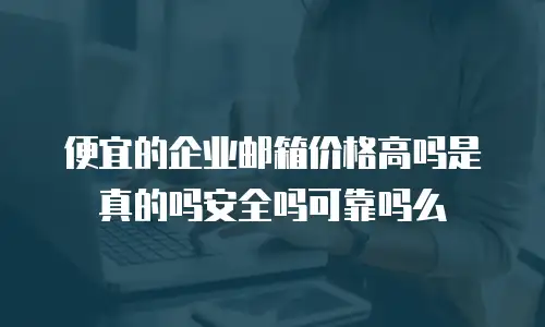 便宜的企业邮箱价格高吗是真的吗安全吗可靠吗么