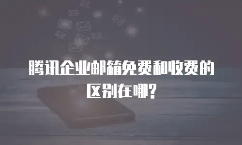 腾讯企业邮箱免费和收费的区别在哪?