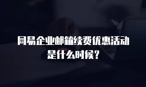 网易企业邮箱续费优惠活动是什么时候？