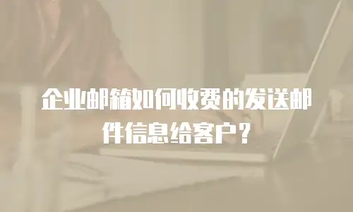 企业邮箱如何收费的发送邮件信息给客户？