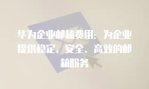 华为企业邮箱费用:为企业提供稳定、安全、高效的邮箱服务