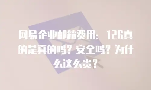 网易企业邮箱费用：126真的是真的吗？安全吗？为什么这么贵？