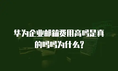 华为企业邮箱费用高吗是真的吗吗为什么?