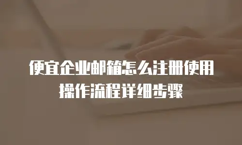 便宜企业邮箱怎么注册使用操作流程详细步骤