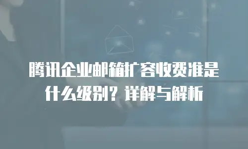 腾讯企业邮箱扩容收费准是什么级别？详解与解析