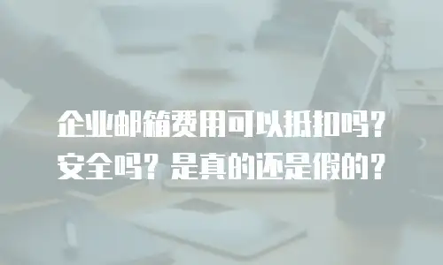 企业邮箱费用可以抵扣吗？安全吗？是真的还是假的？