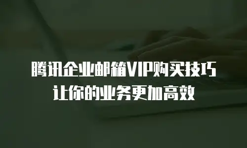 腾讯企业邮箱VIP购买技巧让你的业务更加高效