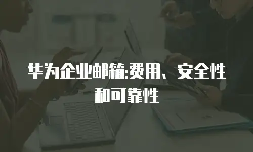 华为企业邮箱:费用、安全性和可靠性