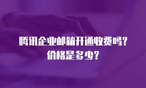 腾讯企业邮箱开通收费吗？价格是多少？
