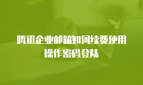 腾讯企业邮箱如何续费使用操作密码登陆