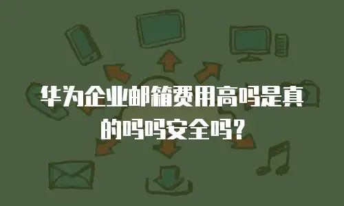 华为企业邮箱费用高吗是真的吗吗安全吗？