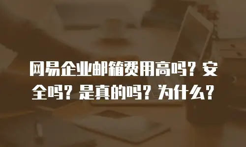 网易企业邮箱费用高吗?安全吗?是真的吗?为什么?