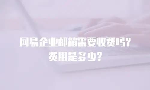 网易企业邮箱需要收费吗？费用是多少？