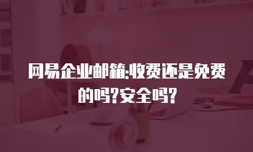 网易企业邮箱:收费还是免费的吗?安全吗?