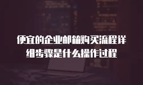 便宜的企业邮箱购买流程详细步骤是什么操作过程