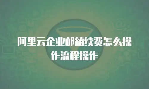 阿里云企业邮箱续费怎么操作流程操作