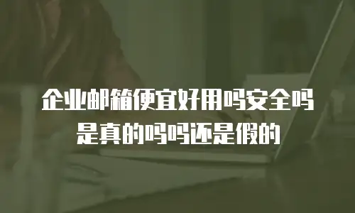 企业邮箱便宜好用吗安全吗是真的吗吗还是假的