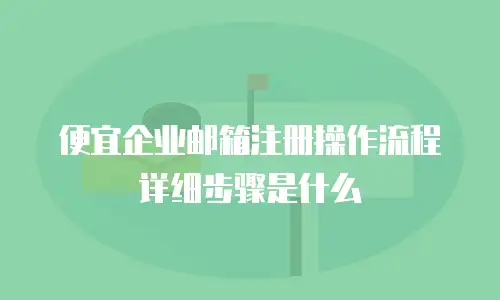 便宜企业邮箱注册操作流程详细步骤是什么