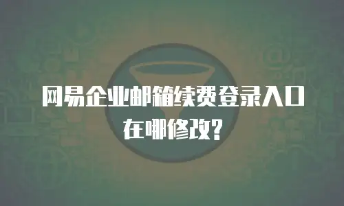 网易企业邮箱续费登录入口在哪修改?