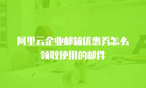 阿里云企业邮箱优惠券怎么领取使用的邮件