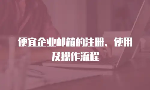 便宜企业邮箱的注册、使用及操作流程