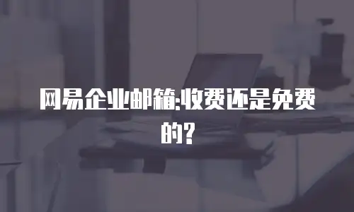 网易企业邮箱:收费还是免费的?