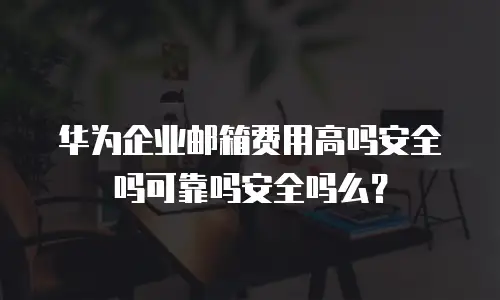 华为企业邮箱费用高吗安全吗可靠吗安全吗么？