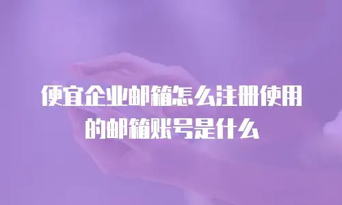 便宜企业邮箱怎么注册使用的邮箱账号是什么