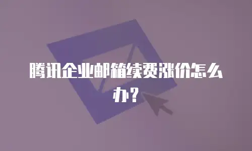 腾讯企业邮箱续费涨价怎么办？