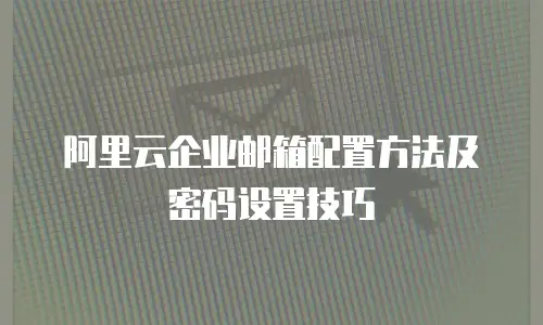 阿里云企业邮箱配置方法及密码设置技巧