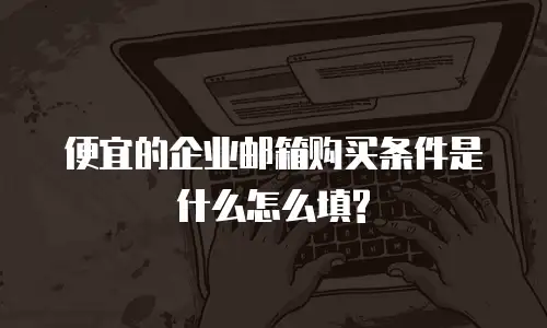 便宜的企业邮箱购买条件是什么怎么填?
