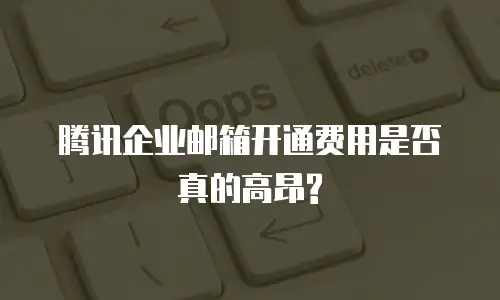  腾讯企业邮箱开通费用是否真的高昂? 
