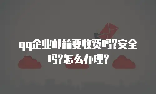 qq企业邮箱要收费吗?安全吗?怎么办理?