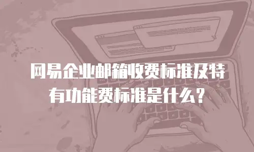网易企业邮箱收费标准及特有功能费标准是什么？