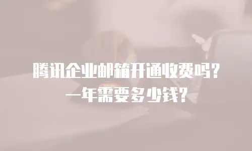 腾讯企业邮箱开通收费吗？一年需要多少钱？