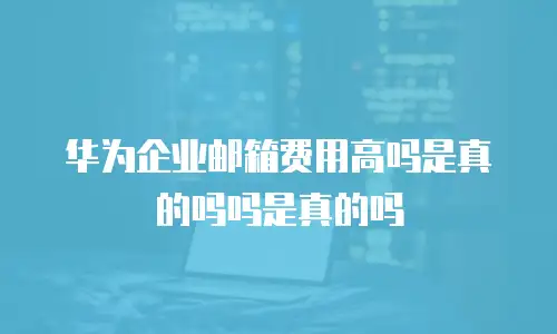 华为企业邮箱费用高吗是真的吗吗是真的吗