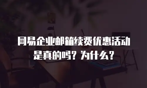  网易企业邮箱续费优惠活动是真的吗？为什么？