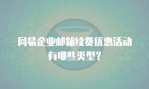 网易企业邮箱续费优惠活动有哪些类型？