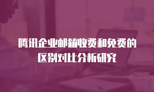 腾讯企业邮箱收费和免费的区别对比分析研究