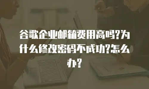 谷歌企业邮箱费用高吗?为什么修改密码不成功?怎么办?