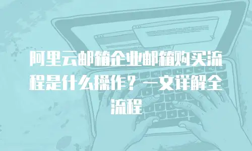 阿里云邮箱企业邮箱购买流程是什么操作?一文详解全流程