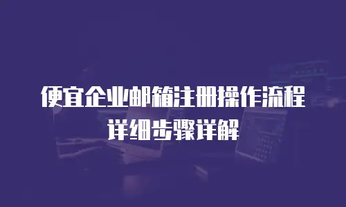 便宜企业邮箱注册操作流程详细步骤详解